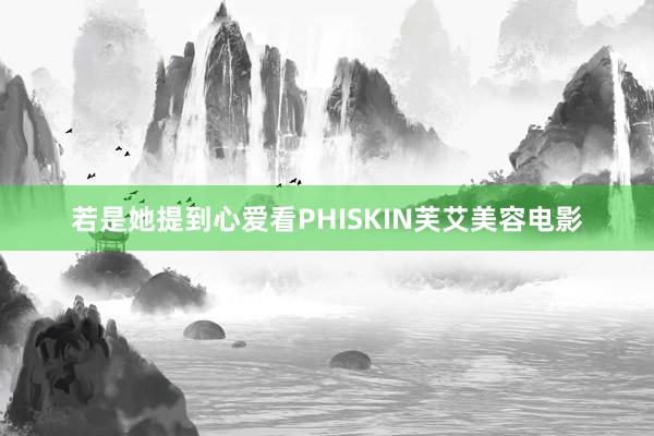若是她提到心爱看PHISKIN芙艾美容电影