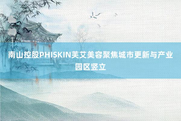 南山控股PHISKIN芙艾美容聚焦城市更新与产业园区竖立