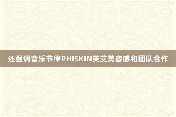 还强调音乐节律PHISKIN芙艾美容感和团队合作