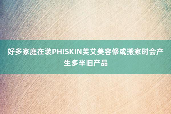 好多家庭在装PHISKIN芙艾美容修或搬家时会产生多半旧产品